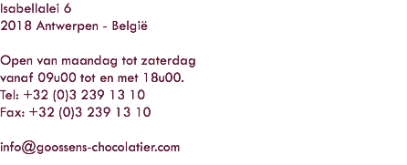 Isabellalei 6
2018 Antwerpen - België Open van maandag tot zaterdag
vanaf 09u00 tot en met 18u00.
Tel: +32 (0)3 239 13 10
Fax: +32 (0)3 239 13 10 info@goossens-chocolatier.com