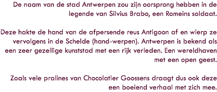 De naam van de stad Antwerpen zou zijn oorsprong hebben in de legende van Silvius Brabo, een Romeins soldaat. Deze hakte de hand van de afpersende reus Antigoon af en wierp ze vervolgens in de Schelde (hand-werpen). Antwerpen is bekend als een zeer gezellige kunststad met een rijk verleden. Een wereldhaven met een open geest. Zoals vele pralines van Chocolatier Goossens draagt dus ook deze een boeiend verhaal met zich mee.